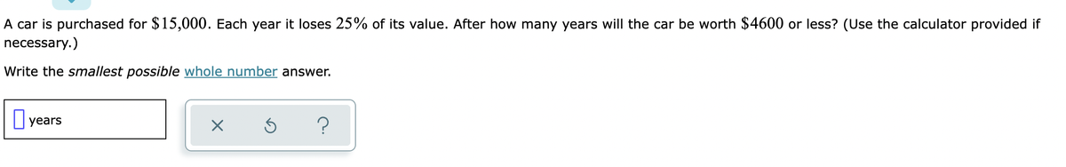 A car is purchased for $15,000. Each year it loses 25% of its value. After how many years will the car be worth $4600 or less? (Use the calculator provided if
necessary.)
Write the smallest possible whole number answer.
years
X
Ś
?