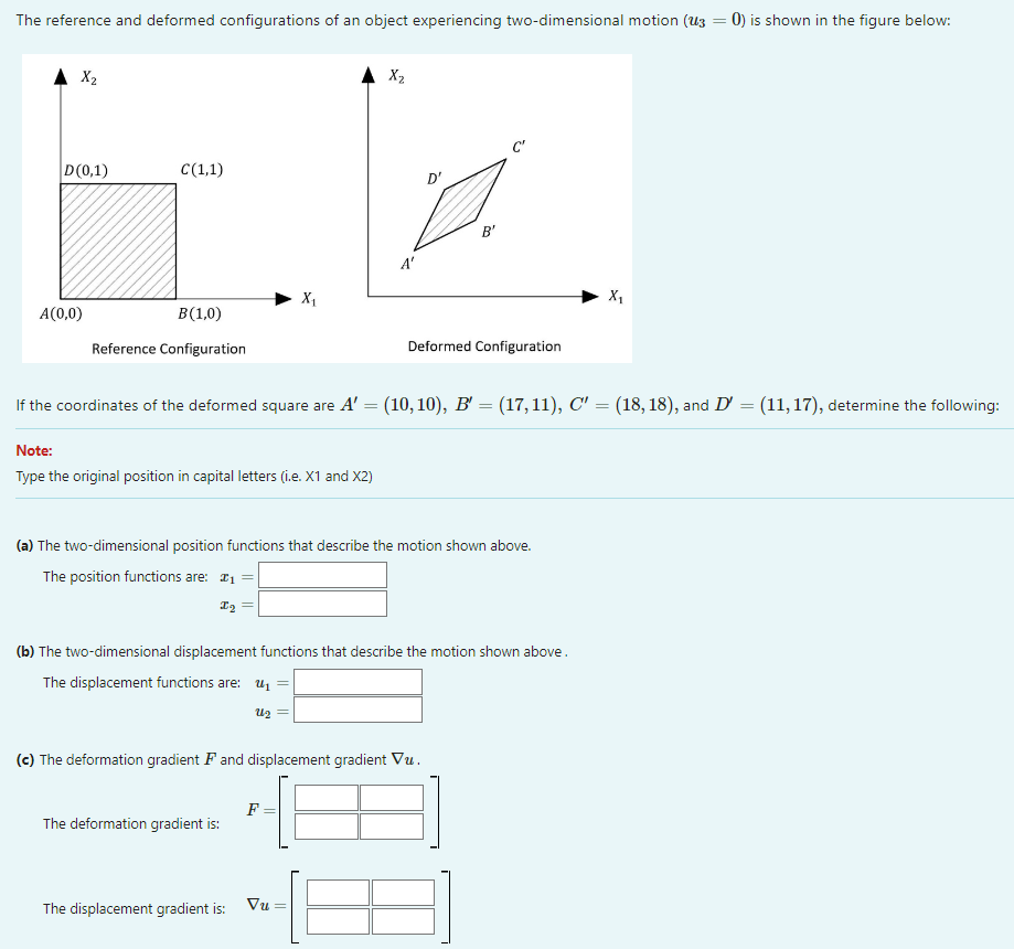 The reference and deformed configurations of an object experiencing two-dimensional motion (13
▲ X₂
D(0,1)
A(0,0)
C(1,1)
B (1,0)
Reference Configuration
Note:
Type the original position in capital letters (i.e. X1 and X2)
X₁
The deformation gradient is:
X₂
The displacement gradient is:
A'
F
If the coordinates of the deformed square are A' = (10, 10), B' = (17,11), C′′ = (18, 18), and D' = (11, 17), determine the following:
(a) The two-dimensional position functions that describe the motion shown above.
The position functions are: #₁
I₂
(c) The deformation gradient F and displacement gradient Vu.
Vu
D'
(b) The two-dimensional displacement functions that describe the motion shown above.
The displacement functions are: ₁
22
B'
Deformed Configuration
X₁
0) is shown in the figure below: