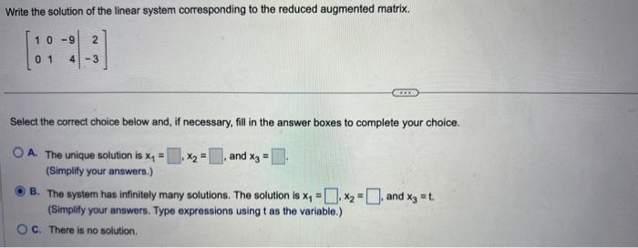 Write the solution of the linear system corresponding to the reduced augmented matrix.
10-9
2
01 4-3
GOOD
Select the correct choice below and, if necessary, fill in the answer boxes to complete your choice.
OA. The unique solution is x₁ = x₂ =, and x3 = -
.
(Simplify your answers.)
B. The system has infinitely many solutions. The solution is x₁ = x₂ =, and x3 = t.
(Simplify your answers. Type expressions using t as the variable.)
OC. There is no solution.