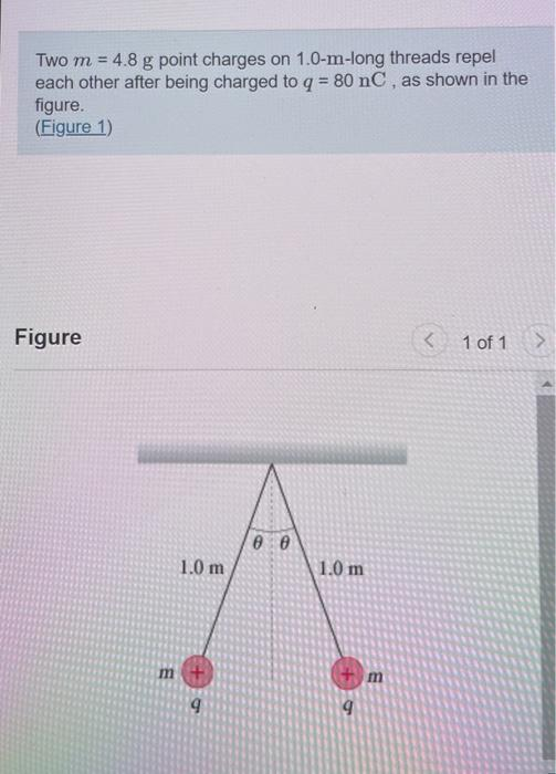 Two m = 4.8 g point charges on 1.0-m-long threads repel
each other after being charged to q = 80 nC, as shown in the
figure.
(Figure 1)
Figure
E
1.0 m
00
1.0 m
6
< 1 of 1