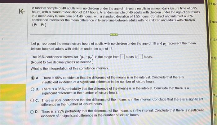 K
A random sample of 40 adults with no children under the age of 18 years results in a mean daily leisure time of 5.95
hours, with a standard deviation of 2.47 hours. A random sample of 40 adults with children under the age of 18 results
in a mean daily leisure time of 4.46 hours, with a standard deviation of 1.55 hours. Construct and interpret a 95%
confidence interval for the mean difference in leisure time between adults with no children and adults with children
(14-12)
Let µ, represent the mean leisure hours of adults with no children under the age of 18 and 2 represent the mean
leisure hours of adults with children under the age of 18.
The 95% confidence interval for (₁-₂) is the range from hours to hours
(Round to two decimal places as needed.)
What is the interpretation of this confidence interval?
A. There is 95% confidence that the difference of the means is in the interval. Conclude that there is
insufficient evidence of a significant difference in the number of leisure hours.
OB. There is a 95% probability that the difference of the means is in the interval. Conclude that there is a
significant difference in the number of leisure hours.
OC. There is 95% confidence that the difference of the means is in the interval. Conclude that there is a significant
difference in the number of leisure hours.
OD. There is a 95% probability that the difference of the means is in the interval. Conclude that there is insufficient
evidence of a significant difference in the number of leisure hours.
14 que
6 que
F13-
6 qu
7C
a