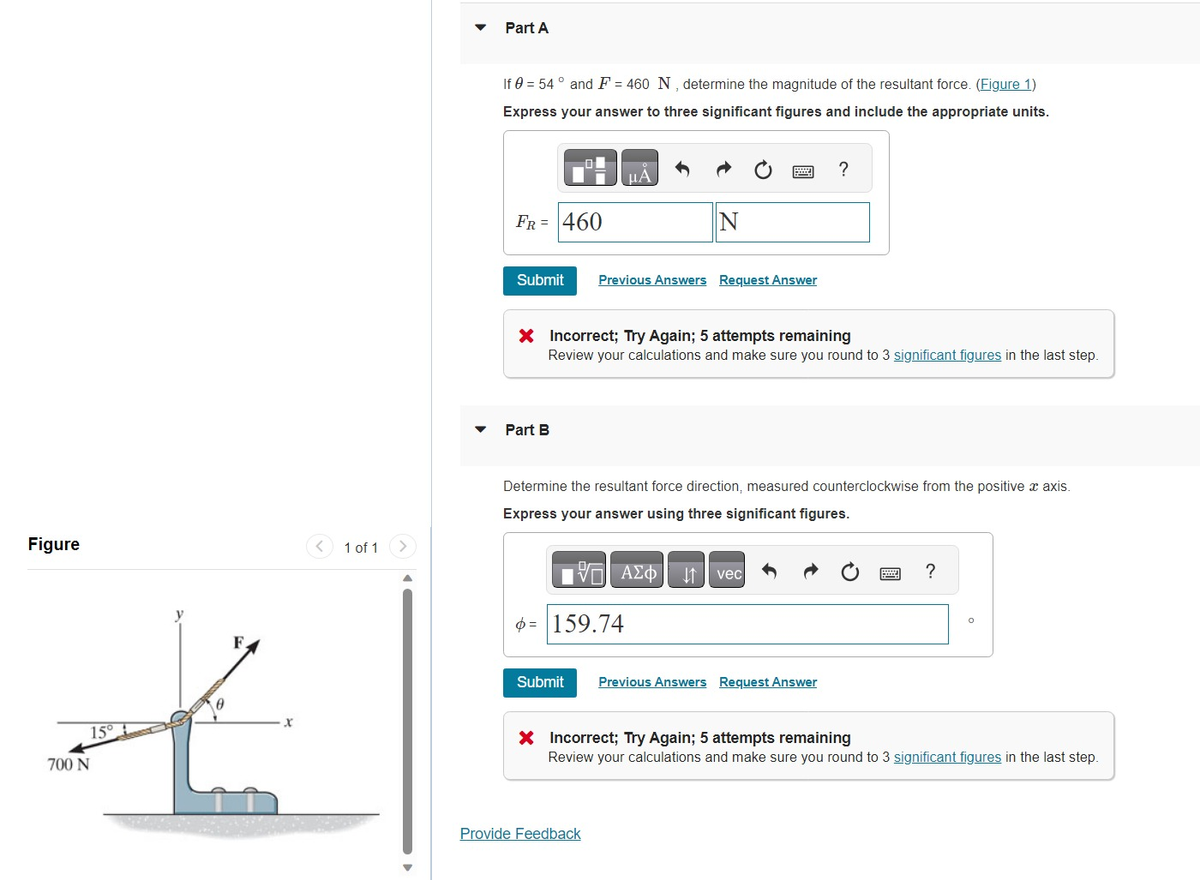 Figure
15°
700 N
1 of 1
Part A
If 0 = 54° and F = 460 N, determine the magnitude of the resultant force. (Figure 1)
Express your answer to three significant figures and include the appropriate units.
FR = 460
Submit
Part B
μA
X Incorrect; Try Again; 5 attempts remaining
Review your calculations and make sure you round to 3 significant figures in the last step.
Submit
N
Previous Answers Request Answer
= 159.74
Determine the resultant force direction, measured counterclockwise from the positive x axis.
Express your answer using three significant figures.
Provide Feedback
Avec
?
Previous Answers Request Answer
?
O
X Incorrect; Try Again; 5 attempts remaining
Review your calculations and make sure you round to 3 significant figures in the last step.