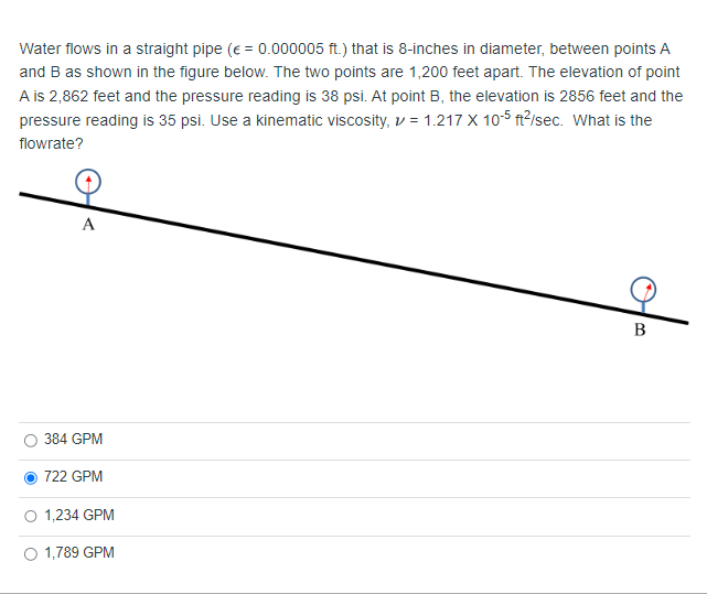 Water flows in a straight pipe (€ = 0.000005 ft.) that is 8-inches in diameter, between points A
and B as shown in the figure below. The two points are 1,200 feet apart. The elevation of point
A is 2,862 feet and the pressure reading is 38 psi. At point B, the elevation is 2856 feet and the
pressure reading is 35 psi. Use a kinematic viscosity, = 1.217 X 10-5 ft²/sec. What is the
flowrate?
A
384 GPM
722 GPM
1,234 GPM
1,789 GPM
B