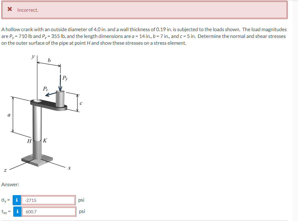 * Incorrect.
A hollow crank with an outside diameter of 4.0 in. and a wall thickness of 0.19 in. is subjected to the loads shown. The load magnitudes
are Py = 710 lb and P₂ = 355 lb, and the length dimensions are a = 14 in., b = 7 in., and c= 5 in. Determine the normal and shear stresses
on the outer surface of the pipe at point H and show these stresses on a stress element.
a
Answer:
i
y
H
Oy =
Txy= i 600.7
-2715
b
Pz
K
Py
psi
psi