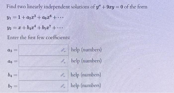 Find two linearly independent solutions of y" + 9xy = 0 of the form
y₁=1+a3x³ +a6zº +...
32= x+bx+b7x² + ...
Enter the first few coefficients:
a3
a6
ba
b7
||
help (numbers)
help (numbers)
help (numbers)
help (numbers)