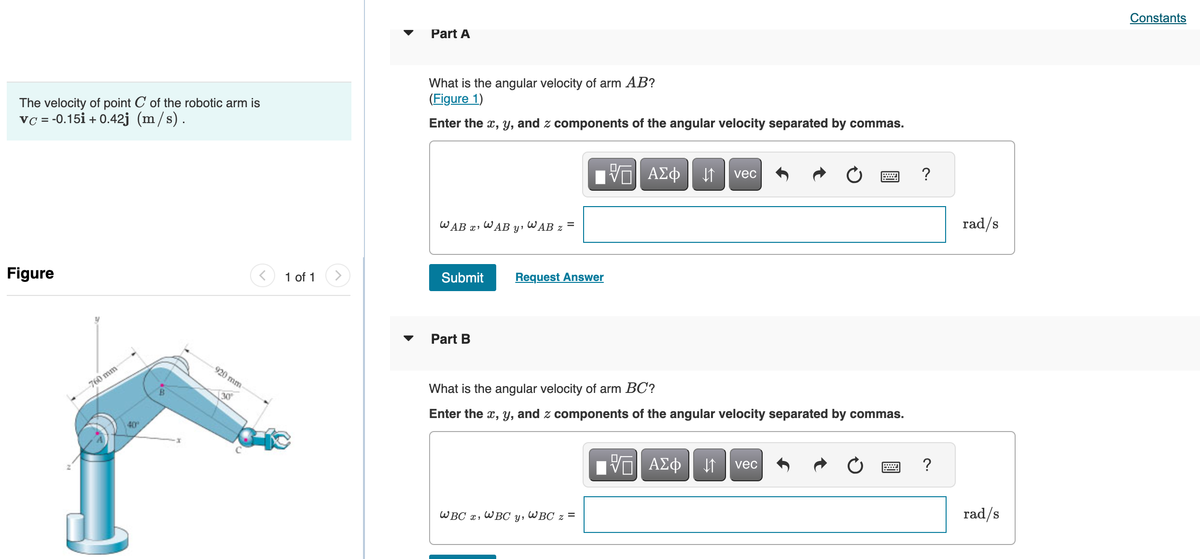 The velocity of point C of the robotic arm is
vc = -0.15i + 0.42j (m/s).
Figure
760 mm
40°
B
920 mm-
30
<
1 of 1
Part A
What is the angular velocity of arm AB?
(Figure 1)
Enter the x, y, and z components of the angular velocity separated by commas.
WAB x¹
WAB
Submit
Part B
y'
WBC x WBC
WAB 7
=
Request Answer
Y'
What is the angular velocity of arm BC?
Enter the x, y, and z components of the angular velocity separated by commas.
Π| ΑΣΦ | Η
WBC z =
vec
IVE ΑΣΦ | |
vec
?
?
rad/s
rad/s
Constants
