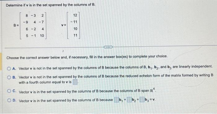 Determine if v is in the set spanned by the columns of B.
B=
8-3 2
-9 4-7
6-2 4
5 -1 10
V=
12
-11
10
11
GETOP
Choose the correct answer below and, if necessary, fill in the answer box(es) to complete your choice.
OA. Vector v is not in the set spanned by the columns of B because the columns of B, b,, b₂, and b, are linearly independent.
B. Vector v is not in the set spanned by the columns of B because the reduced echelon form of the matrix formed by writing B
with a fourth column equal to v is
OC. Vector v is in the set spanned by the columns of B because the columns of B span R¹.
OD. Vector v is in the set spanned by the columns of B because b₁ b₂+ b3 FV.
+