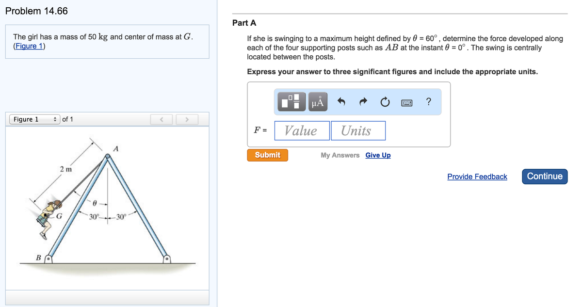 Problem 14.66
The girl has a mass of 50 kg and center of mass at G.
(Figure 1)
Figure 1
B
of 1
2m
A
30° -30°
<
Part A
f she is swinging to a maximum height defined by = 60°, determine the force developed along
each of the four supporting posts such as AB at the instant = 0°. The swing is centrally
located between the posts.
Express your answer to three significant figures and include the appropriate units.
F =
Submit
μĂ
Value
Units
My Answers Give Up
?
Provide Feedback
Continue