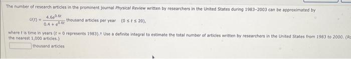 The number of research articles in the prominent journal Physical Review written by researchers in the United States during 1983-2003 can be approximated by
U(t)=
4.660.5t
0.4+0.6
thousand articles per year (0sts 20),
where t is time in years (t0 represents 1983). Use a definite integral to estimate the total number of articles written by researchers in the United States from 1983 to 2000. (Ro
the nearest 1,000 articles.)
thousand articles