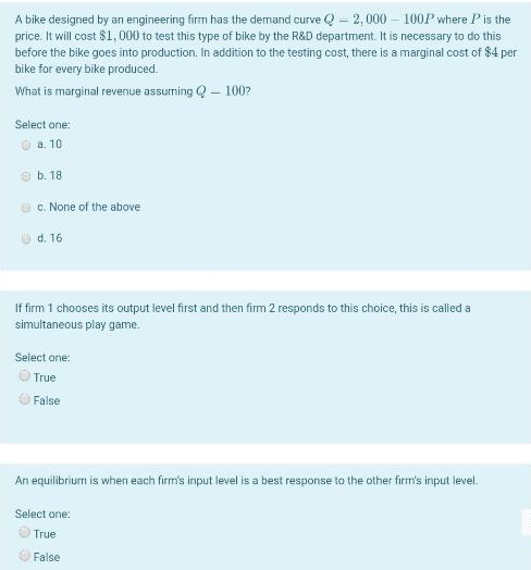 A bike designed by an engineering firm has the demand curve Q - 2, 000 – 100P where Pis the
price. It will cost $1, 000 to test this type of bike by the R&D department. It is necessary to do this
before the bike goes into production. In addition to the testing cost, there is a marginal cost of $4 per
bike for every bike produced.
What is marginal revenue assurming Q – 100?
Select one:
O a. 10
O b. 18
O c. None of the above
O d. 16
If firm 1 chooses its output level first and then firm 2 responds to this choice, this is called a
simultaneous play game.
Select one:
True
O False
An equilibrium is when each firm's input level is a best response to the other firm's input level.
Select one:
OTrue
False
