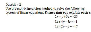 Question 2
Use the matrix inversion method to solve the following
system of linear equations. Ensure that you explain each st
2х - у +3: --25
5x +4y- 3z --1
Зх - 2у-: --17
