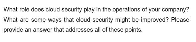 What role does cloud security play in the operations of your company?
What are some ways that cloud security might be improved? Please
provide an answer that addresses all of these points.