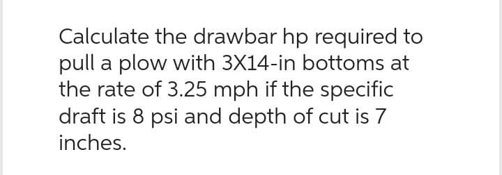 Calculate the drawbar hp required to
pull a plow with 3X14-in bottoms at
the rate of 3.25 mph if the specific
draft is 8 psi and depth of cut is 7
inches.