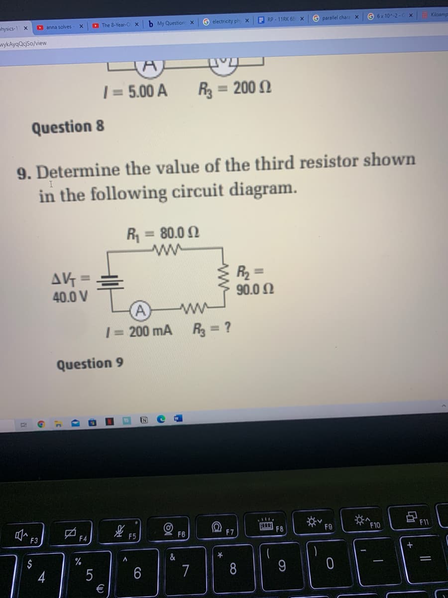 O The 8-Year-O
b My Question X
G electricity ph
E RP - 11RK 68
G parallel chara X
G 6 x 10^-2 -
E Kiloamp
hysics-1 x
D anna solves
vykAyqQcjSo/view
| = 5.00 A
R3 = 200 2
%3D
%3D
Question 8
9. Determine the value of the third resistor shown
in the following circuit diagram.
R = 80.0 2
ww
%3D
AV =
40.0 V
R2 =
90.0 Ω
%3D
%3D
A
1= 200 mA R = ?
ww
%3D
Question 9
E F8
F9
F10
F11
F4
F5
F6
F7
$
%
&
4
7
8
€
a
CO
LO
