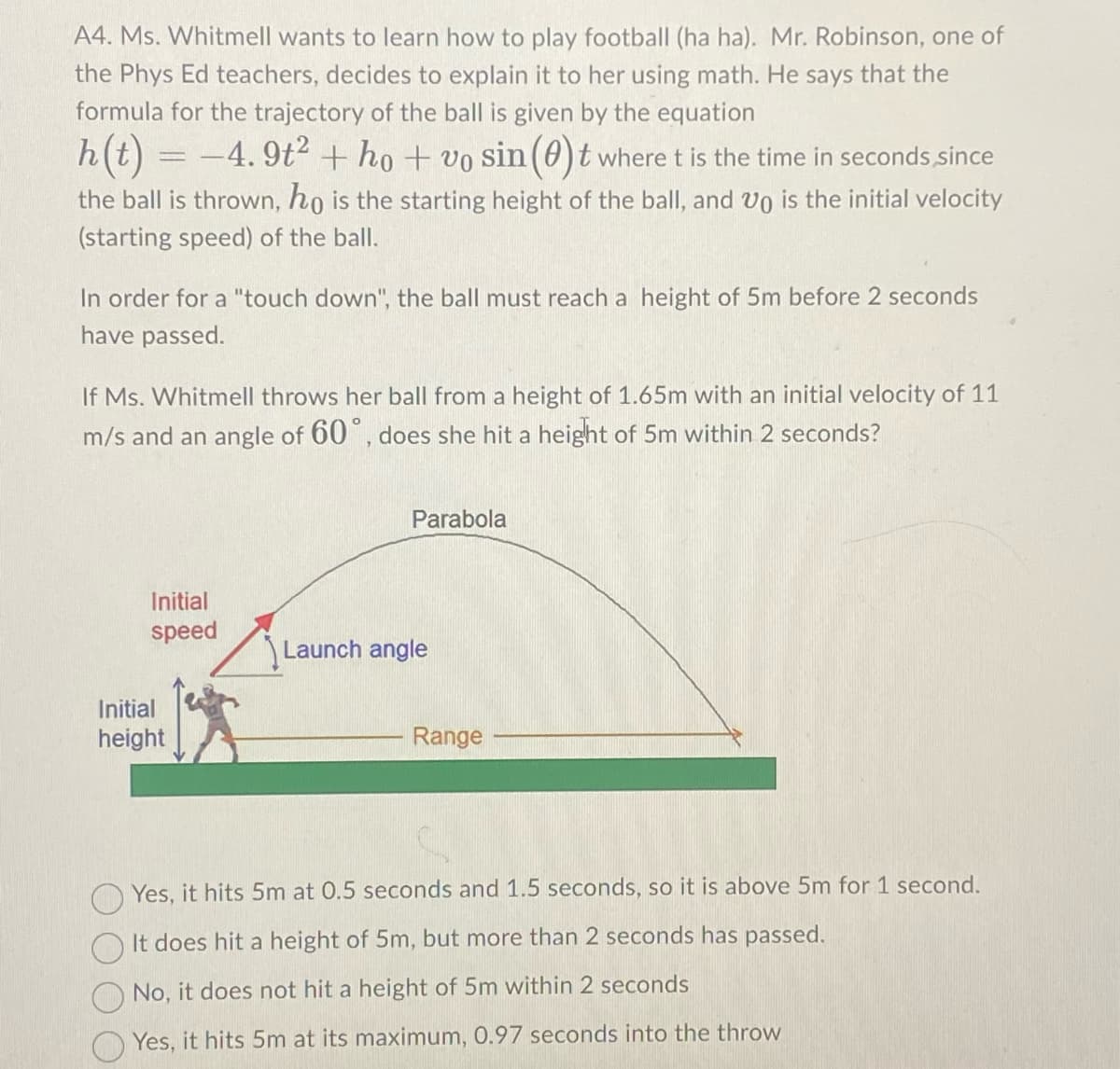 A4. Ms. Whitmell wants to learn how to play football (ha ha). Mr. Robinson, one of
the Phys Ed teachers, decides to explain it to her using math. He says that the
formula for the trajectory of the ball is given by the equation
h(t) = −4.9t² + ho + vo sin (0)t where t is the time in seconds, since
the ball is thrown, ho is the starting height of the ball, and Vo is the initial velocity
(starting speed) of the ball.
In order for a "touch down", the ball must reach a height of 5m before 2 seconds
have passed.
If Ms. Whitmell throws her ball from a height of 1.65m with an initial velocity of 11
m/s and an angle of 60°, does she hit a height of 5m within 2 seconds?
Initial
speed
Initial
height
Parabola
Launch angle
Range
Yes, it hits 5m at 0.5 seconds and 1.5 seconds, so it is above 5m for 1 second.
It does hit a height of 5m, but more than 2 seconds has passed.
No, it does not hit a height of 5m within 2 seconds
Yes, it hits 5m at its maximum, 0.97 seconds into the throw