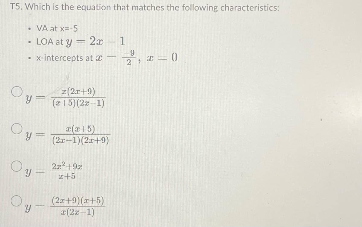 T5. Which is the equation that matches the following characteristics:
●
O
●
Y
VA at x=-5
LOA at y = 2x - 1
x-intercepts at x =
Oy =
x(x+5)
Y = (2x-1)(2x+9)
x(2x+9)
(x+5)(2x-1)
y =
2x²+9x
x+5
(2x+9) (x+5)
x(2x-1)
-9
22
x = 0