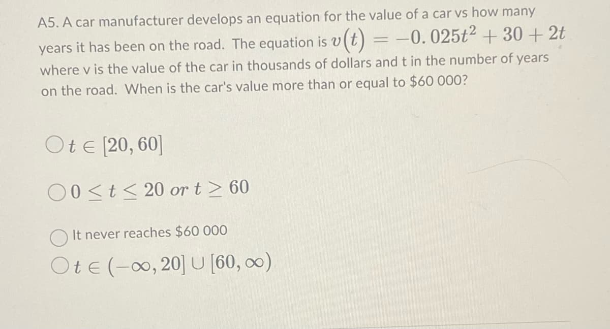 A5. A car manufacturer develops an equation for the value of a car vs how many
years it has been on the road. The equation is v(t) = -0.025t² +30+2t
where v is the value of the car in thousands of dollars and t in the number of years
on the road. When is the car's value more than or equal to $60 000?
Ote [20, 60]
00≤t≤20 or t≥ 60
It never reaches $60 000
Ote (-∞0, 20] U [60, ∞)