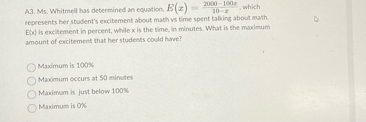 A3. Ms. Whitmell has determined an equation, E(x)
2000-100x
10-x
represents her student's excitement about math vs time spent talking about math.
E(x) is excitement in percent, while x is the time, in minutes. What is the maximum
amount of excitement that her students could have?
Maximum is 100%
Maximum occurs at 50 minutes
Maximum is just below 100%
Maximum is 0%
which
"