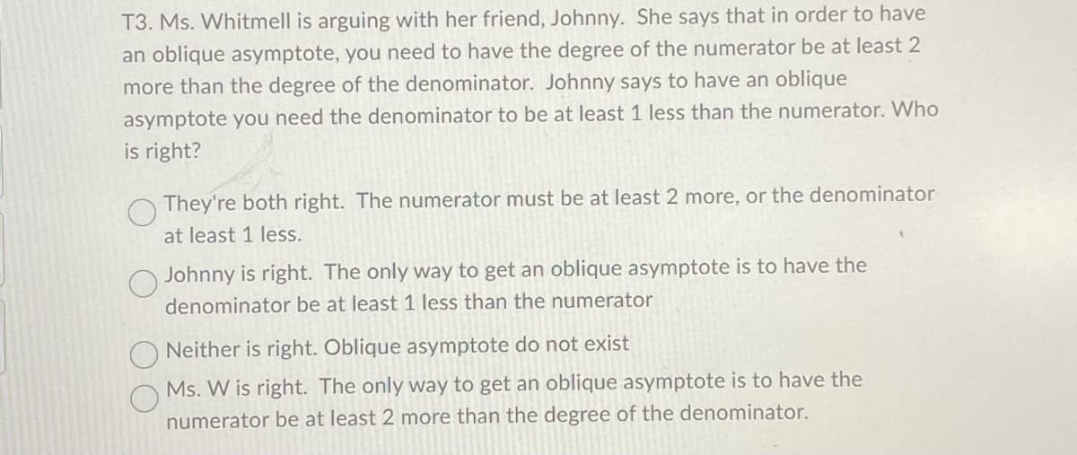 T3. Ms. Whitmell is arguing with her friend, Johnny. She says that in order to have
an oblique asymptote, you need to have the degree of the numerator be at least 2
more than the degree of the denominator. Johnny says to have an oblique
asymptote you need the denominator to be at least 1 less than the numerator. Who
is right?
They're both right. The numerator must be at least 2 more, or the denominator
at least 1 less.
Johnny is right. The only way to get an oblique asymptote is to have the
denominator be at least 1 less than the numerator
Neither is right. Oblique asymptote do not exist
Ms. W is right. The only way to get an oblique asymptote is to have the
numerator be at least 2 more than the degree of the denominator.