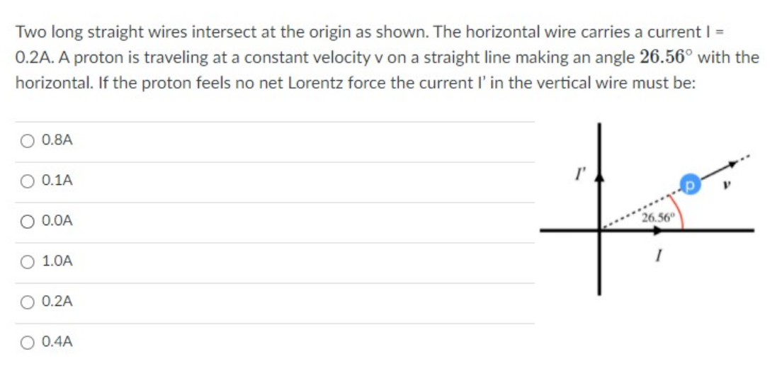 Two long straight wires intersect at the origin as shown. The horizontal wire carries a current =
0.2A. A proton is traveling at a constant velocity v on a straight line making an angle 26.56° with the
horizontal. If the proton feels no net Lorentz force the current l'in the vertical wire must be:
O 0.8A
to
O 0.1A
I'
O 0.0A
26.56°
1.0A
O 0.2A
O 0.4A
