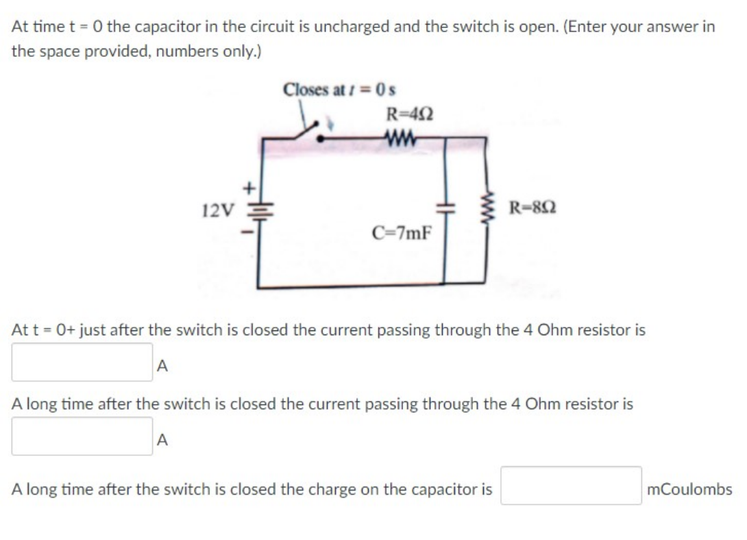 At time t = 0 the capacitor in the circuit is uncharged and the switch is open. (Enter your answer in
the space provided, numbers only.)
Closes at / = 0s
R=42
12V
R-82
C=7mF
At t = 0+ just after the switch is closed the current passing through the 4 Ohm resistor is
A long time after the switch is closed the current passing through the 4 Ohm resistor is
A long time after the switch is closed the charge on the capacitor is
mCoulombs
