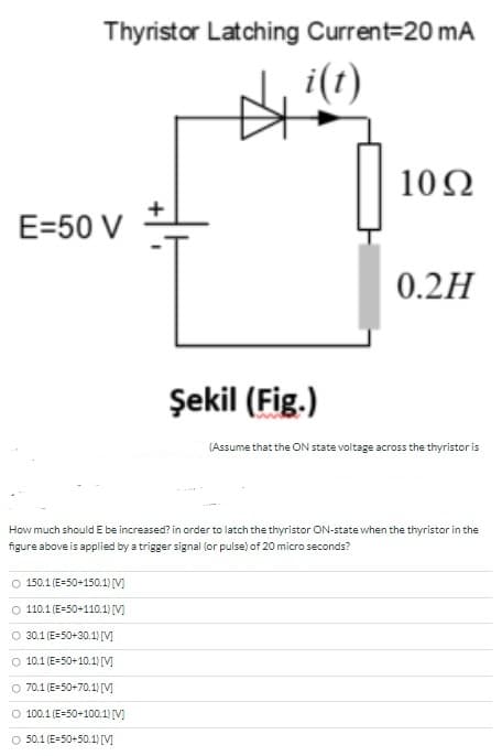 Thyristor Latching Current=20 mA
i(t)
10Ω
E=50 V
0.2H
Şekil (Fig.)
(Assume that the ON state voltage across the thyristor is
How much should E be increased? in order to latch the thyristor ON-state when the thyristor in the
figure above is applied by a trigger signal (or pulse) of 20 micro seconds?
O 150.1 (E=50+150.1) [V]
O 110.1 (E-50+110.1) [V]
O 30.1 (E=50+30.1) [V]
O 10.1 (E=50+10.1) [V]
O 70.1 (E-50+70.1) [M
O 100.1 (E=50+100.1) [V]
O 50.1 (E=50+50.1) [V]
