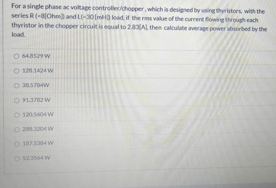 For a single phase ac voltage controller/chopper, which is designed by using thyristors, with the
series R (=8[Ohm]) and L(=30 [mH]) load, if the rms value of the current flowing through each
thyristor in the chopper circuit is equal to 2.83[A], then calculate average power absorbed by the
load.
O 64.8529 W
128.1424 W
O 38.5784W
O 91.3782 Vw
O 120.5604 w
O 288.3204 w
O 187.5384W
O 52.3564 Vw
