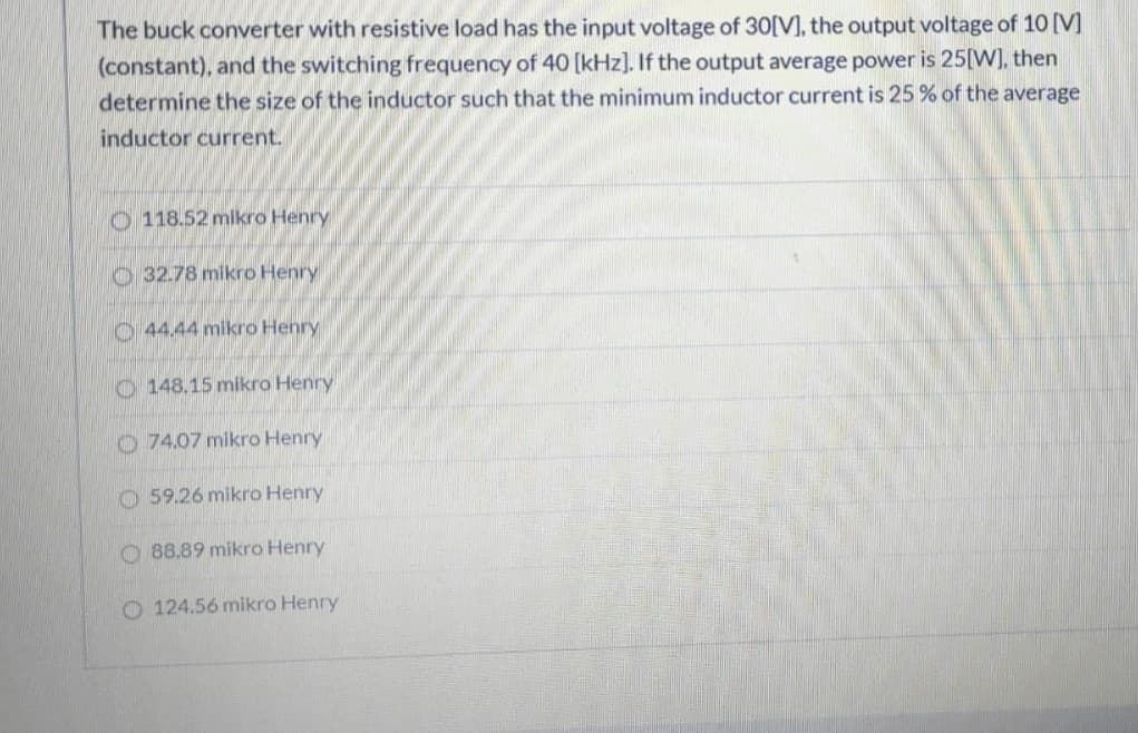 The buck converter with resistive load has the input voltage of 30[V], the output voltage of 10 [V]
(constant), and the switching frequency of 40 [kHz]. If the output average power is 25[W], then
determine the size of the inductor such that the minimum inductor current is 25% of the average
inductor current.
O 118.52 mikro Henry
O 32.78 mikro Henry
O 44.44 mikro Henry
O 148.15 mikro Henry
O 74.07 mikro Henry
O 59.26 mikro Henry
O 88.89 mikro Henry
O 124.56 mikro Henry
