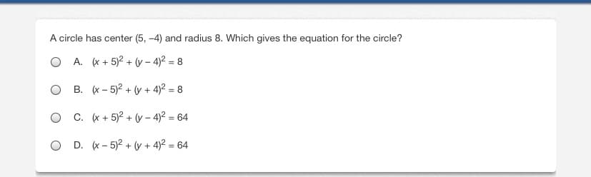 **Circle Equation Identification Exercise**

**Question:**
A circle has center (5, –4) and radius 8. Which gives the equation for the circle?

**Options:**
- A. \((x + 5)^2 + (y - 4)^2 = 8\)
- B. \((x - 5)^2 + (y + 4)^2 = 8\)
- C. \((x + 5)^2 + (y - 4)^2 = 64\)
- D. \((x - 5)^2 + (y + 4)^2 = 64\)

**Explanation:**
The standard form of the equation of a circle with center \((h, k)\) and radius \(r\) is:
\[
(x - h)^2 + (y - k)^2 = r^2
\]
Given the center \((5, -4)\), we substitute \(h = 5\) and \(k = -4\). The radius is 8, hence \(r^2 = 64\). 

Substituting these values into the standard form equation, we get:
\[
(x - 5)^2 + (y + 4)^2 = 64
\]

Therefore, the correct answer is: **Option D: \((x - 5)^2 + (y + 4)^2 = 64\)**.