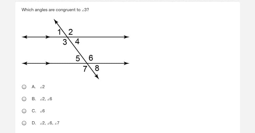 **Question:**

Which angles are congruent to ∠3?

**Diagram Explanation:**

The diagram shows two parallel lines intersected by a transversal line. The intersection creates eight numbered angles. Specifically, angles 1 through 4 are formed at the intersection of the transversal with the first parallel line, and angles 5 through 8 are formed at the intersection with the second parallel line.

**Answer Choices:**

A. ∠2

B. ∠2, ∠6

C. ∠6

D. ∠2, ∠6, ∠7

**Explanation:**

To find which angles are congruent to ∠3, we apply the properties of parallel lines and transversals. Congruent angles could include corresponding angles, alternate interior angles, or vertical angles.