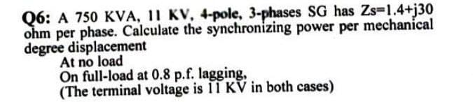 Q6: A 750 KVA, 11 KV, 4-pole, 3-phases SG has Zs=1.4+j30
ohm per phase. Calculate the synchronizing power per mechanical
degree displacement
At no load
On full-load at 0.8 p.f. lagging,
(The terminal voltage is 11 KV in both cases)