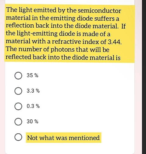 The light emitted by the semiconductor
material in the emitting diode suffers a
reflection back into the diode material. If
the light-emitting diode is made of a
material with a refractive index of 3.44.
The number of photons that will be
reflected back into the diode material is
35%
3.3%
0.3%
30%
Not what was mentioned