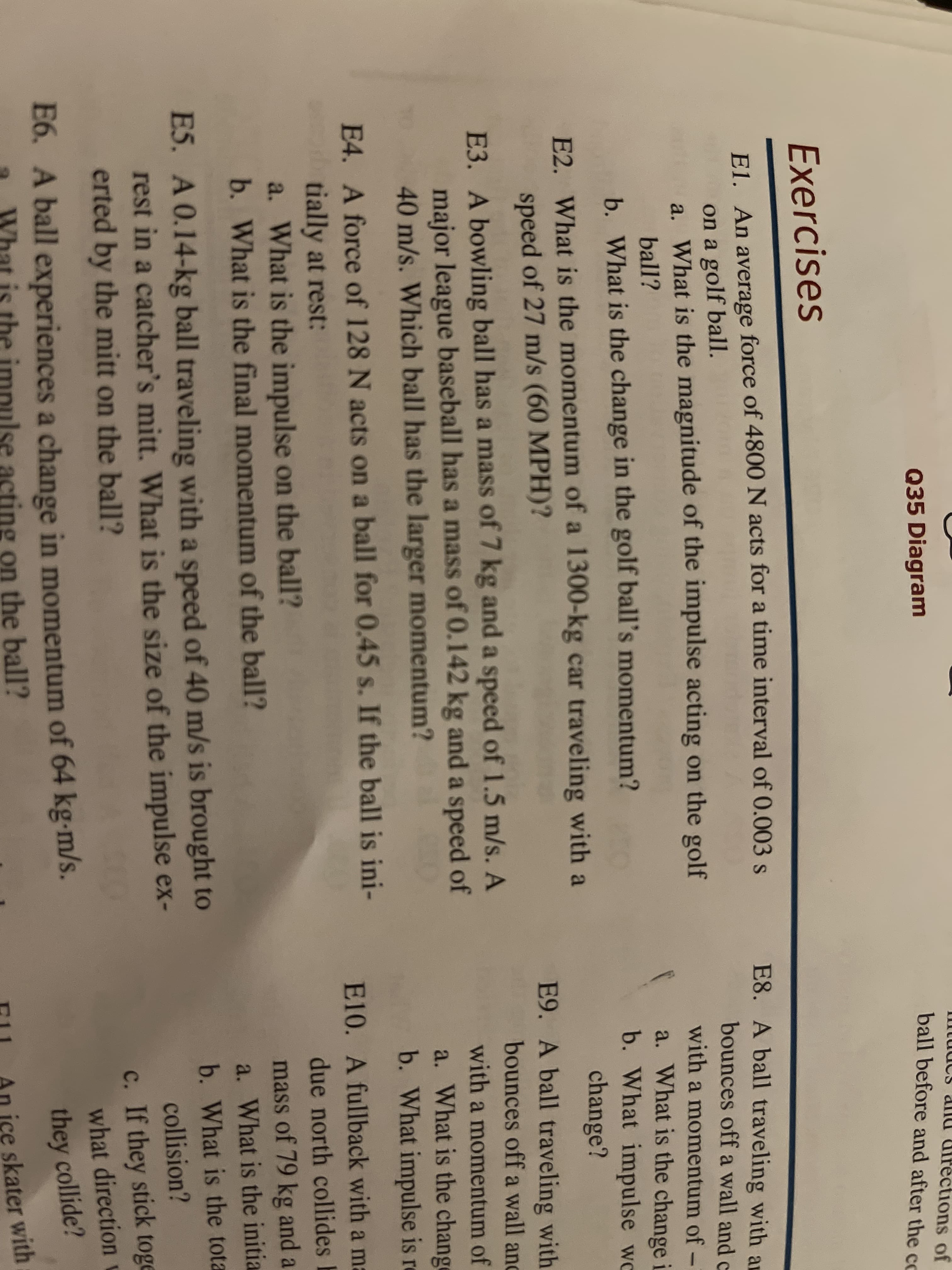 E3. A bowling ball has a mass of 7 kg and a speed of 1.5 m/s. A
major league baseball has a mass of 0.142 kg and a speed of
40 m/s. Which ball has the larger momentum?
