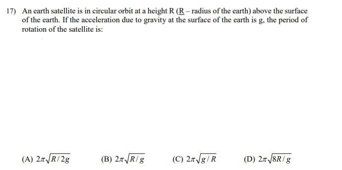 17) An earth satellite is in circular orbit at a height R (R – radius of the earth) above the surface
of the earth. If the acceleration due to gravity at the surface of the earth is g, the period of
rotation of the satellite is:
(A) 27R/2g
(B) 27R/g
(C) 27/g/R
(D) 27 /8R/g
