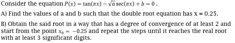 Consider the equation P(x) = tan(nx) – Va sec(nx) + b = 0.
A) Find the values of a and b such that the double root equation has x = 0.25.
B) Obtain the said root in a way that has a degree of convergence of at least 2 and
start from the point x, = -0.25 and repeat the steps until it reaches the real root
with at least 3 significant digits.
%3D
