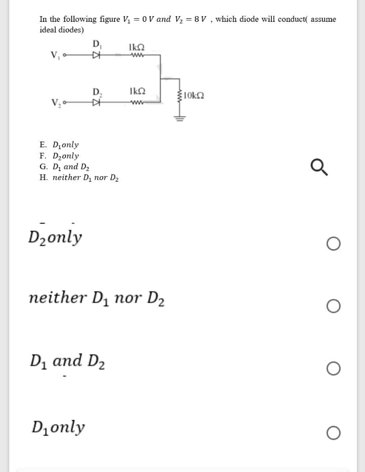 In the following figure V, = 0 V and V2 = 8 V , which diode will conduct( assume
ideal diodes)
D,
IkO
ww
V •
D;
IkQ
10k2
V, -
ww
E. D,only
F. Dzonly
G. D, and D2
H. neither D, nor D2
Dzonly
neither D, nor D2
D1 and D2
D1only
