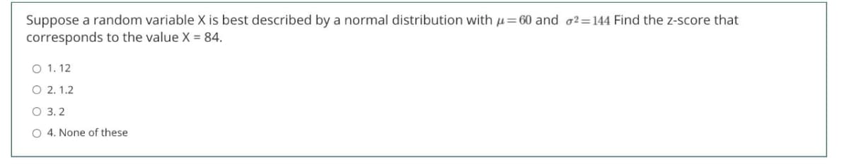 Suppose a random variable X is best described by a normal distribution with u=60 and o2=144 Find the z-score that
corresponds to the value X = 84.
O 1. 12
O 2. 1.2
O 3. 2
O 4. None of these
