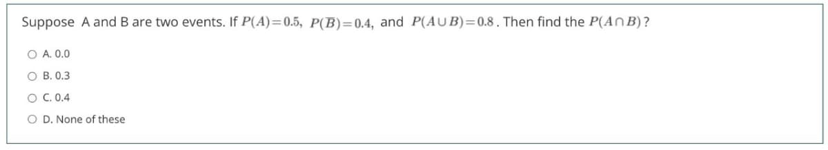 Suppose A and B are two events. If P(A)=0.5, P(B)=0.4, and P(AUB)=0.8 . Then find the P(An B) ?
O A. 0.0
О В. 0.3
O C. 0.4
O D. None of these
