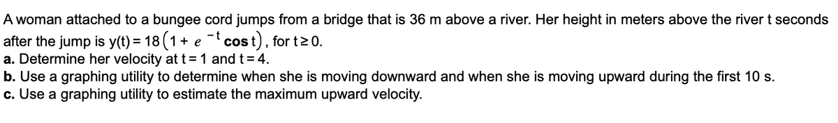 A woman attached to a bungee cord jumps from a bridge that is 36 m above a river. Her height in meters above the river t seconds
-t cost), for t > 0.
after the jump is y(t) = 18 (1+ e
a. Determine her velocity at t=1 and t= 4.
b. Use a graphing utility to determine when she is moving downward and when she is moving upward during the first 10 s.
c. Use a graphing utility to estimate the maximum upward velocity.
