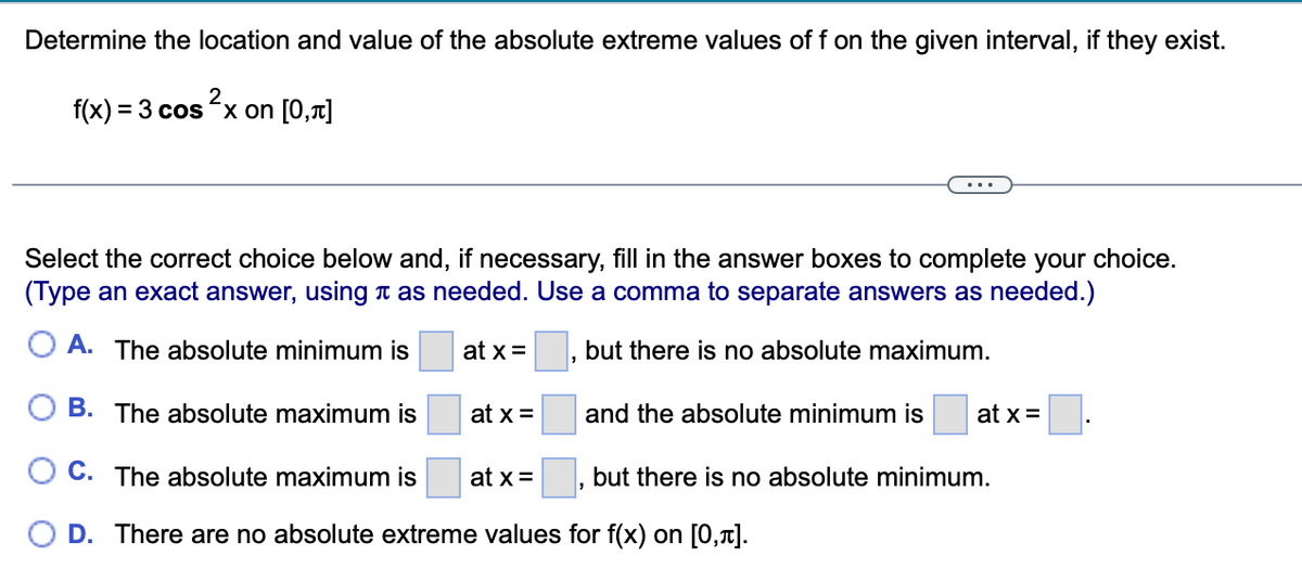 Determine the location and value of the absolute extreme values of f on the given interval, if they exist.
f(x) = 3 cos x on [0,1]
Select the correct choice below and, if necessary, fill in the answer boxes to complete your choice.
(Type an exact answer, using t as needed. Use a comma to separate answers as needed.)
O A. The absolute minimum is
at x =
but there is no absolute maximum.
B. The absolute maximum is
at x =
and the absolute minimum is
at x =
O C. The absolute maximum is
at x=
but there is no absolute minimum.
D. There are no absolute extreme values for f(x) on [0,1].
