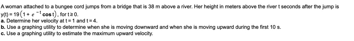 A woman attached to a bungee cord jumps from a bridge that is 38 m above a river. Her height in meters above the river t seconds after the jump is
-t cost), for t20.
y(t) = 19 (1+ e
a. Determine her velocity at t = 1 and t= 4.
b. Use a graphing utility to determine when she is moving downward and when she is moving upward during the first 10 s.
c. Use a graphing utility to estimate the maximum upward velocity.
