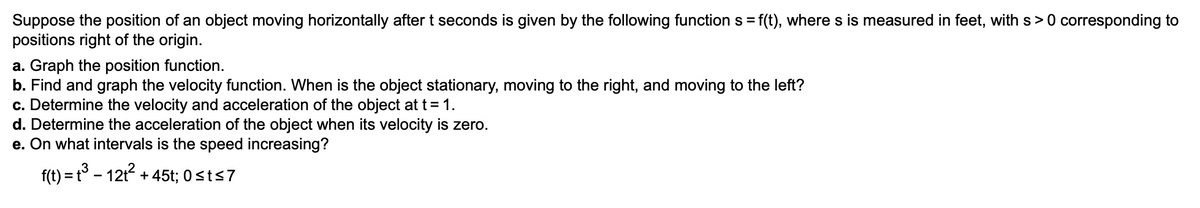 Suppose the position of an object moving horizontally after t seconds is given by the following function s = f(t), where s is measured in feet, with s>0 corresponding to
positions right of the origin.
a. Graph the position function.
b. Find and graph the velocity function. When is the object stationary, moving to the right, and moving to the left?
c. Determine the velocity and acceleration of the object at t = 1.
d. Determine the acceleration of the object when its velocity is zero.
e. On what intervals is the speed increasing?
f(t) = t° – 12t + 45t; 0sts7
