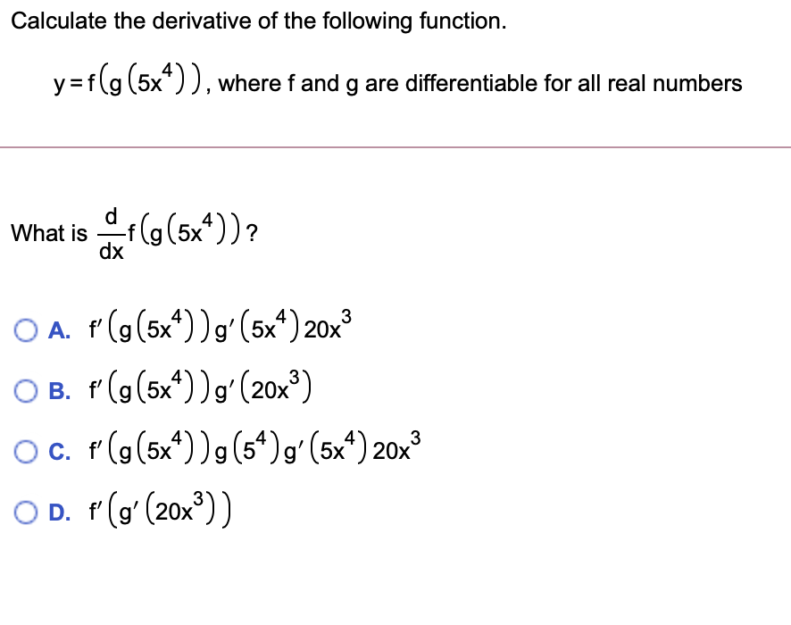 Calculate the derivative of the following function.
y=f(g (5x*)), where f and g are differentiable for all real numbers
What is f(g(5x*))?
dx
O A. f(g(5x*))gʻ(5xª)20x³
3
O B. f(g(5x*))g'(20x³)
O. r(g(5x*))g(5“)gʻ(5x*) 20x³
O D. r(g' (20x))
3
