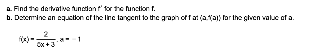 a. Find the derivative function f' for the function f.
b. Determine an equation of the line tangent to the graph of f at (a,f(a)) for the given value of a.
f(x) =
5x +3
a = - 1
