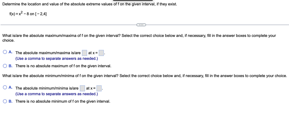 Determine the location and value of the absolute extreme values of f on the given interval, if they exist.
f(x) = x? - 8 on [-2,4]
What is/are the absolute maximum/maxima of f on the given interval? Select the correct choice below and, if necessary, fill in the answer boxes to complete your
choice.
A. The absolute maximum/maxima is/are
at x =
(Use a comma to separate answers as needed.)
O B. There is no absolute maximum off on the given interval.
What is/are the absolute minimum/minima of f on the given interval? Select the correct choice below and, if necessary, fill in the answer boxes to complete your choice.
A. The absolute minimum/minima is/are
at x =
(Use a comma to separate answers as needed.)
O B. There is no absolute minimum of f on the given interval.
