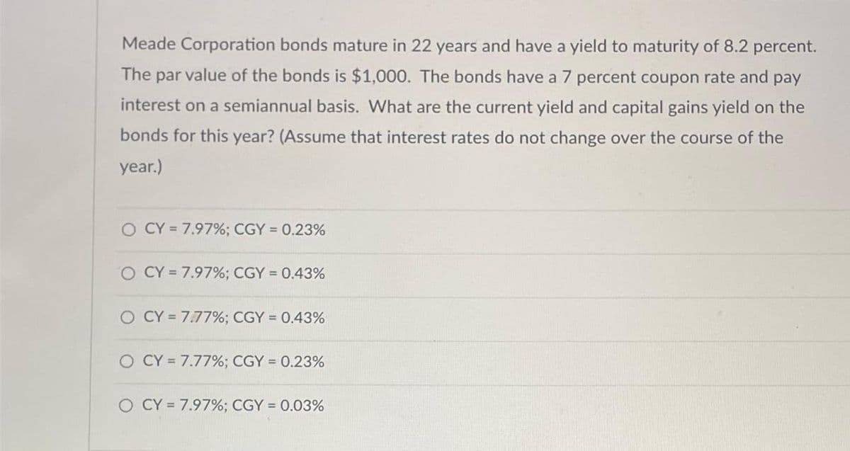 Meade Corporation bonds mature in 22 years and have a yield to maturity of 8.2 percent.
The par value of the bonds is $1,000. The bonds have a 7 percent coupon rate and pay
interest on a semiannual basis. What are the current yield and capital gains yield on the
bonds for this year? (Assume that interest rates do not change over the course of the
year.)
O CY= 7.97%; CGY = 0.23%
O CY= 7.97%; CGY = 0.43%
O CY= 7.77%; CGY = 0.43%
O CY= 7.77%; CGY = 0.23%
O CY= 7.97%; CGY = 0.03%