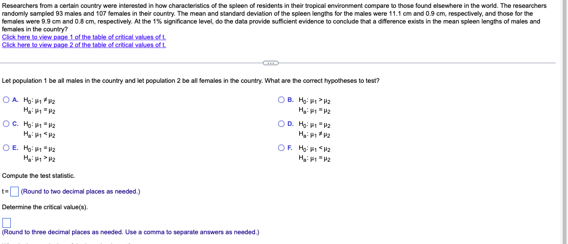 Researchers from a certain country were interested in how characteristics of the spleen of residents in their tropical environment compare to those found elsewhere in the world. The researchers
randomly sampled 93 males and 107 females in their country. The mean and standard deviation of the spleen lengths for the males were 11.1 cm and 0.9 cm, respectively, and those for the
females were 9.9 cm and 0.8 cm, respectively. At the 1% significance level, do the data provide sufficient evidence to conclude that a difference exists in the mean spleen lengths of males and
females in the country?
Click here to view page 1 of the table of critical values of t.
Click here to view page 2 of the table of critical values of t.
Let population 1 be all males in the country and let population 2 be all females in the country. What are the correct hypotheses to test?
OA. Ho: H1 H₂
Ha: H1 H2
OC. Ho: H1-H2
Ha: H1 H2
OE. Ho: H1
H2
Ha: H1 H2
Compute the test statistic.
t= (Round to two decimal places as needed.)
Determine the critical value(s).
C
(Round to three decimal places as needed. Use a comma to separate answers as needed.)
OB. Ho: H1
Ha: H1
OD. Ho: H1
Ha: H1
OF. Ho: H1
Ha: H1
H2
H2
H2
H2
H2
H2