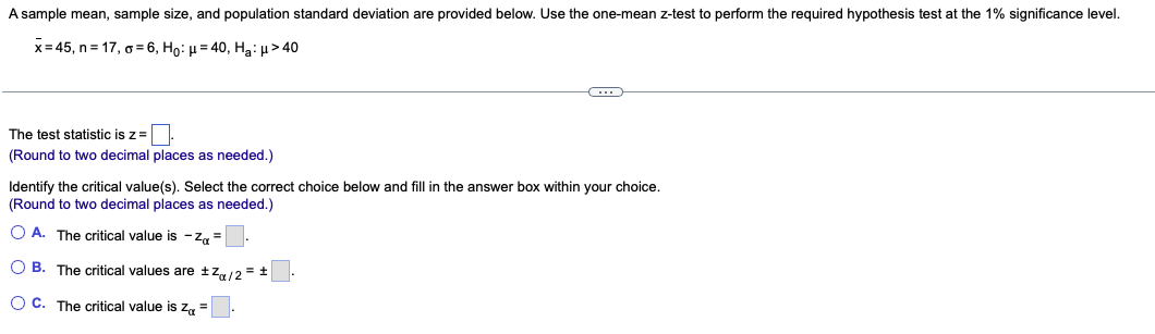 A sample mean, sample size, and population standard deviation are provided below. Use the one-mean z-test to perform the required hypothesis test at the 1% significance level.
x=45, n=17, o=6, Ho: μ=40, Ha: μ> 40
The test statistic is z =
(Round to two decimal places as needed.)
C
Identify the critical value(s). Select the correct choice below and fill in the answer box within your choice.
(Round to two decimal places as needed.)
O A. The critical value is -Z₁ =
OB. The critical values are ±Z/2 = ±
OC. The critical value is Z =