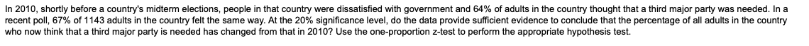 In 2010, shortly before a country's midterm elections, people in that country were dissatisfied with government and 64% of adults in the country thought that a third major party was needed. In a
recent poll, 67% of 1143 adults in the country felt the same way. At the 20% significance level, do the data provide sufficient evidence to conclude that the percentage of all adults in the country
who now think that a third major party is needed has changed from that in 2010? Use the one-proportion z-test to perform the appropriate hypothesis test.