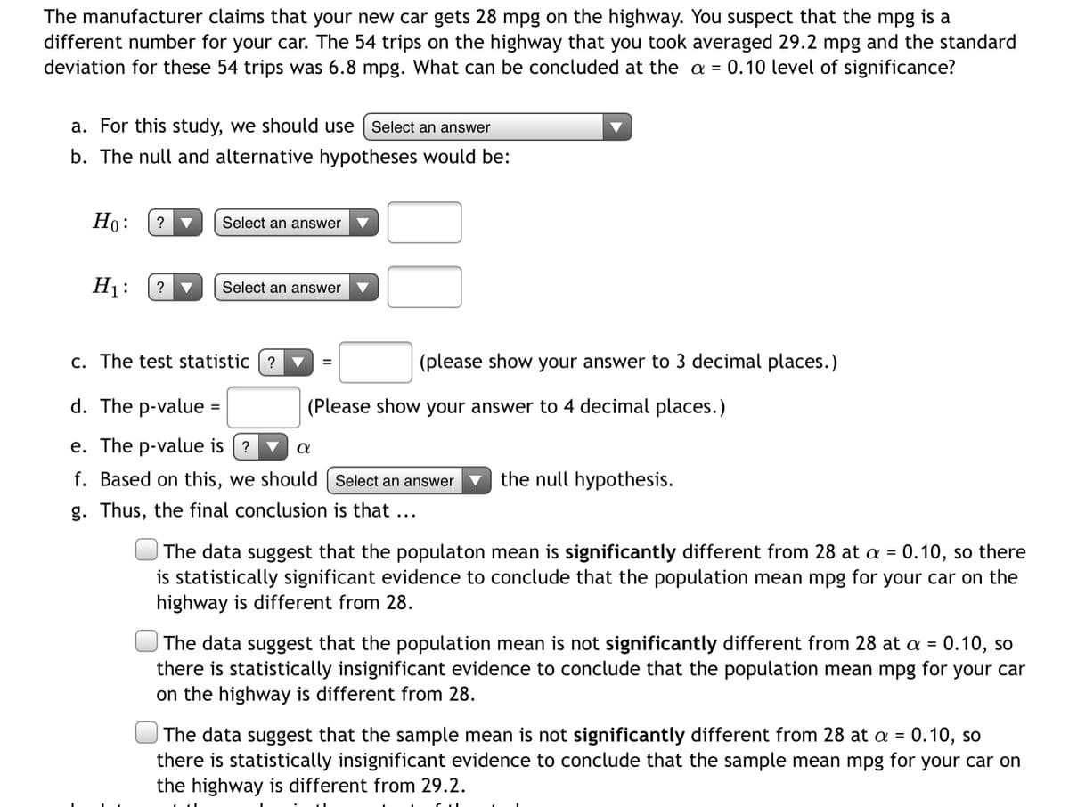 The manufacturer claims that your new car gets 28 mpg on the highway. You suspect that the mpg is a
different number for your car. The 54 trips on the highway that you took averaged 29.2 mpg and the standard
deviation for these 54 trips was 6.8 mpg. What can be concluded at the a = 0.10 level of significance?
a. For this study, we should use
Select an answer
b. The null and alternative hypotheses would be:
Но:
?
Select an answer
H1:
?
Select an answer
c. The test statistic ? ▼
(please show your answer to 3 decimal places.)
d. The p-value =
(Please show your answer to 4 decimal places.)
e. The p-value is (?
a
f. Based on this, we should | Select an answer
the null hypothesis.
g. Thus, the final conclusion is that ...
The data suggest that the populaton mean is significantly different from 28 at a = 0.10, so there
is statistically significant evidence to conclude that the population mean mpg for your car on the
highway is different from 28.
%3D
The data suggest that the population mean is not significantly different from 28 at a = 0.10, so
there is statistically insignificant evidence to conclude that the population mean mpg for your car
on the highway is different from 28.
The data suggest that the sample mean is not significantly different from 28 at a = 0.10, so
there is statistically insignificant evidence to conclude that the sample mean mpg for your car on
the highway is different from 29.2.
%3D
